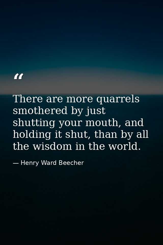 There are more quarrels smothered by just shutting your mouth, and holding it shut, than by all the wisdom in the world. — Henry Ward Beecher
