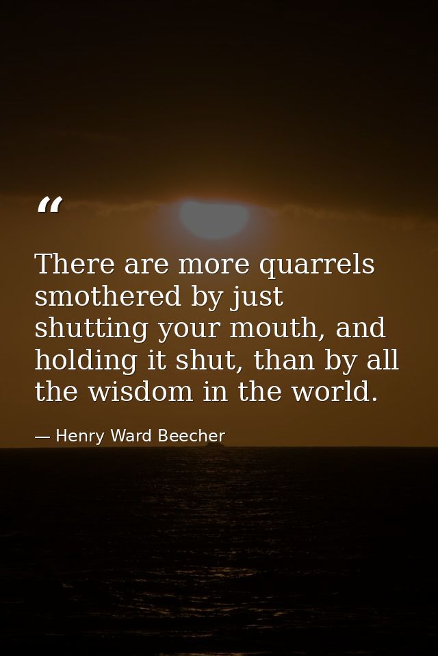There are more quarrels smothered by just shutting your mouth, and holding it shut, than by all the wisdom in the world. — Henry Ward Beecher