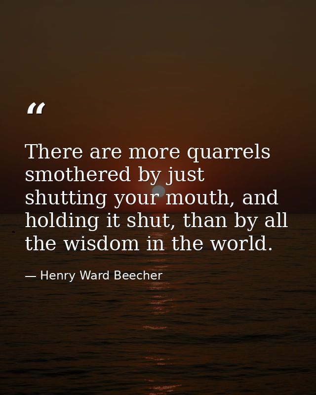 There are more quarrels smothered by just shutting your mouth, and holding it shut, than by all the wisdom in the world. — Henry Ward Beecher