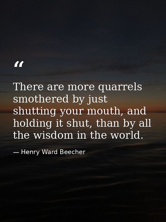 There are more quarrels smothered by just shutting your mouth, and holding it shut, than by all the wisdom in the world. — Henry Ward Beecher