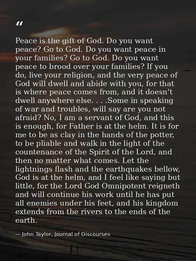 Peace is the gift of God. Do you want peace? Go to God. Do you want peace in your families? Go to God. Do you want peace — John Taylor, Journal of Discourses