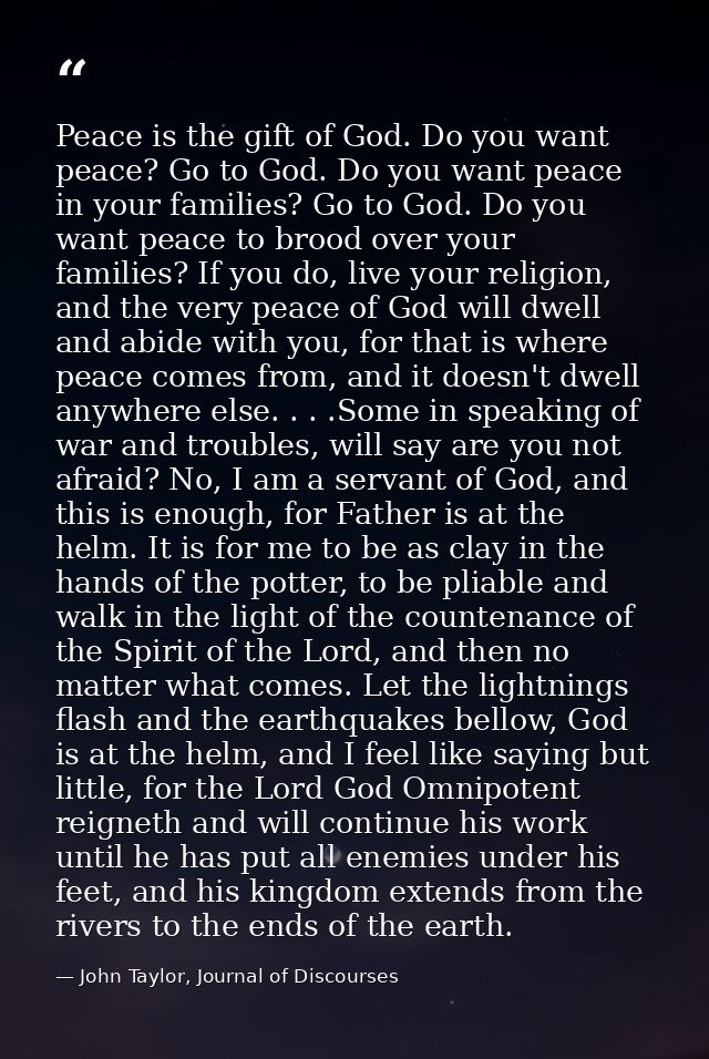 Peace is the gift of God. Do you want peace? Go to God. Do you want peace in your families? Go to God. Do you want peace — John Taylor, Journal of Discourses