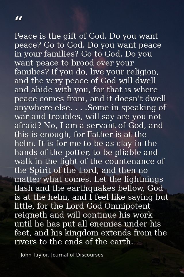 Peace is the gift of God. Do you want peace? Go to God. Do you want peace in your families? Go to God. Do you want peace — John Taylor, Journal of Discourses