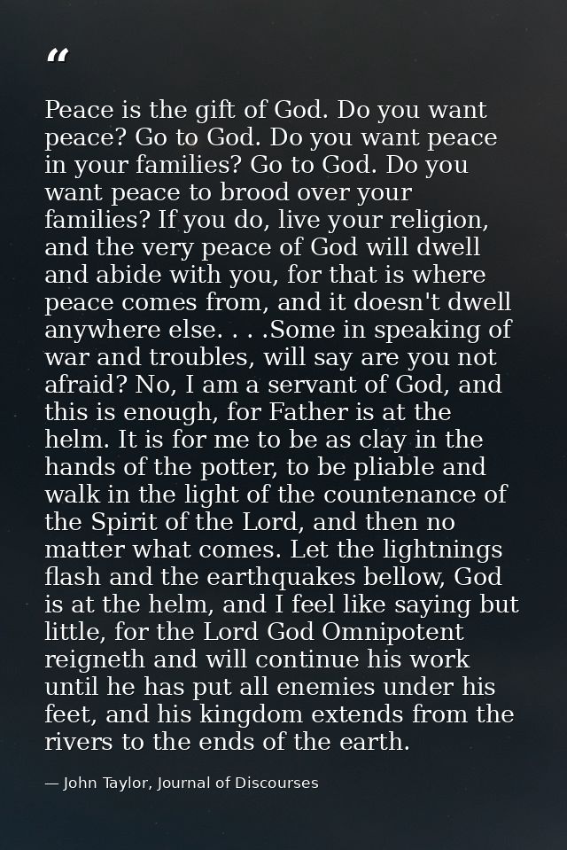 Peace is the gift of God. Do you want peace? Go to God. Do you want peace in your families? Go to God. Do you want peace — John Taylor, Journal of Discourses