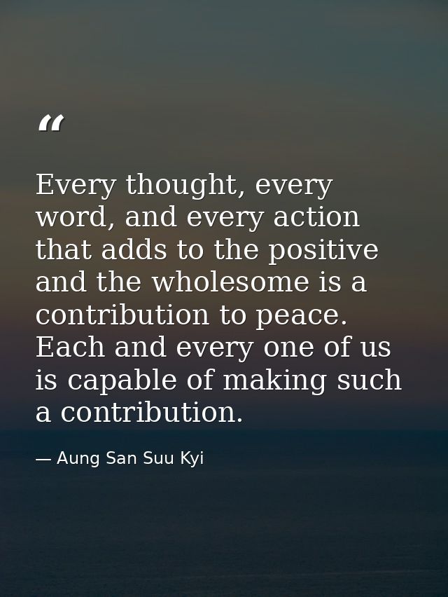 Every thought, every word, and every action that adds to the positive and the wholesome is a contribution to peace. Each — Aung San Suu Kyi