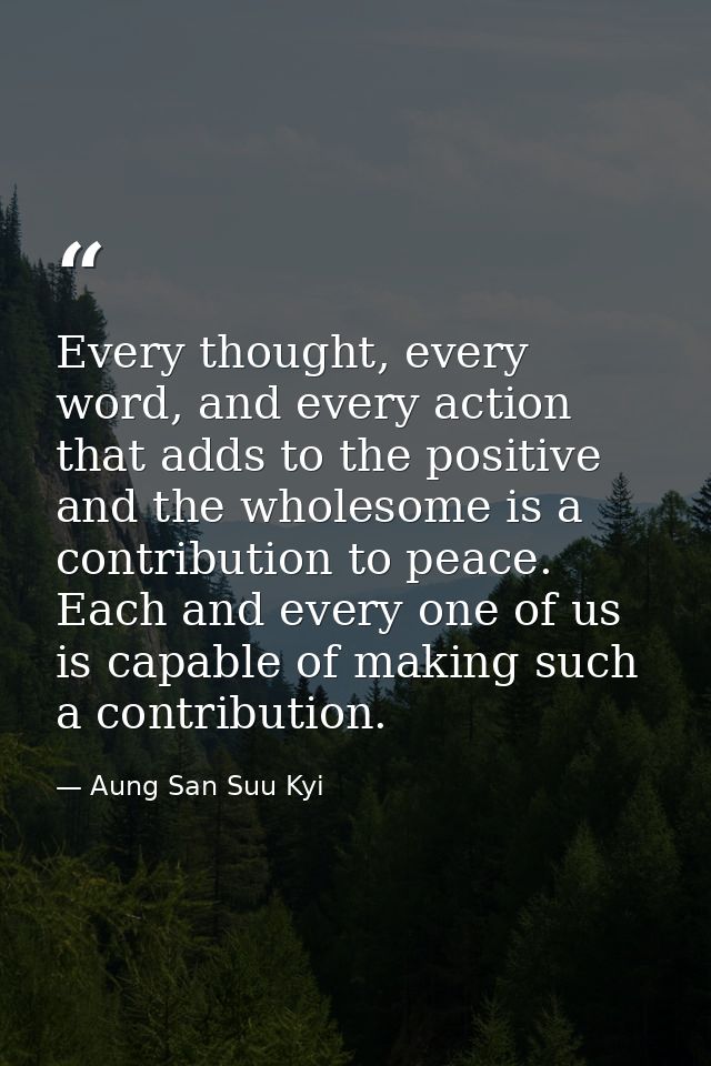Every thought, every word, and every action that adds to the positive and the wholesome is a contribution to peace. Each — Aung San Suu Kyi