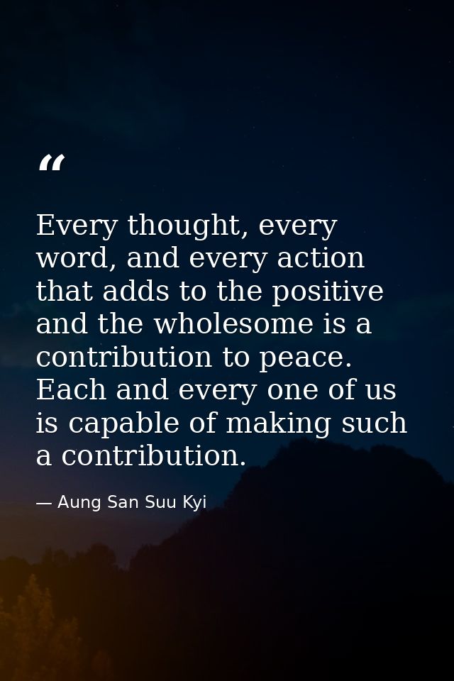 Every thought, every word, and every action that adds to the positive and the wholesome is a contribution to peace. Each — Aung San Suu Kyi