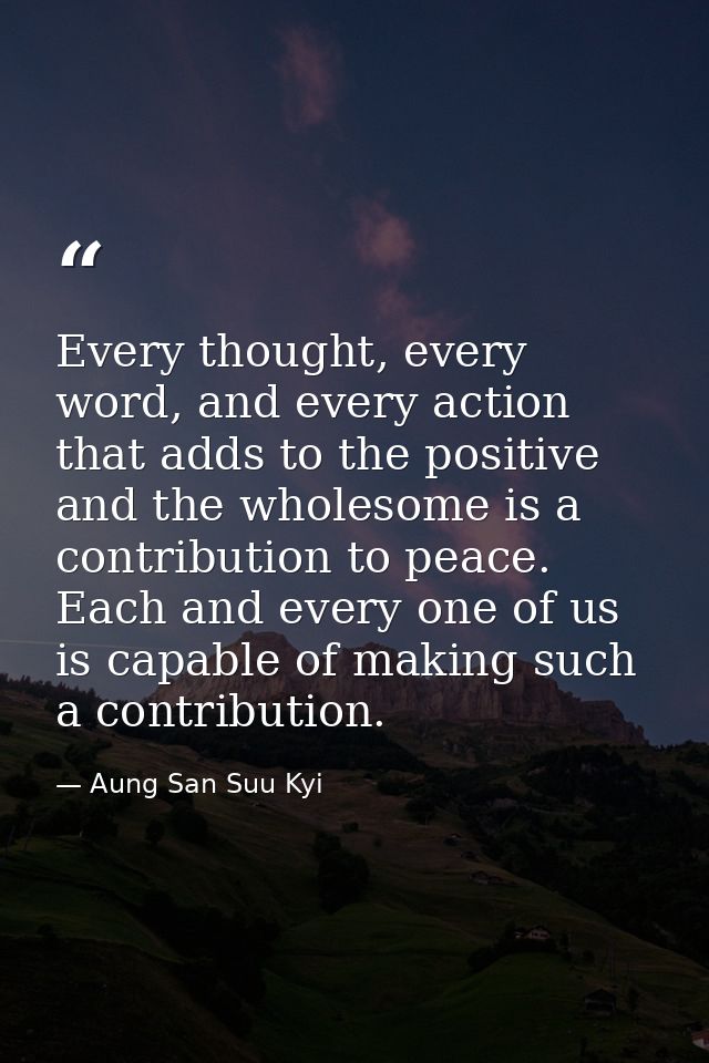 Every thought, every word, and every action that adds to the positive and the wholesome is a contribution to peace. Each — Aung San Suu Kyi