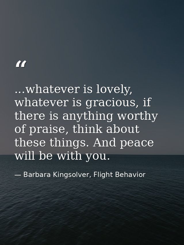 ...whatever is lovely, whatever is gracious, if there is anything worthy of praise, think about these things. And peace  — Barbara Kingsolver, Flight Behavior