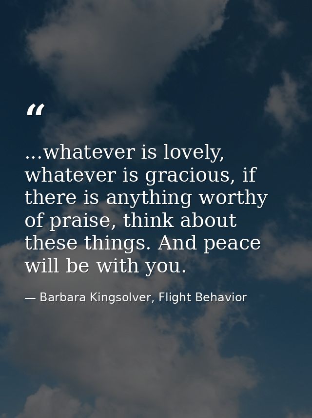 ...whatever is lovely, whatever is gracious, if there is anything worthy of praise, think about these things. And peace  — Barbara Kingsolver, Flight Behavior
