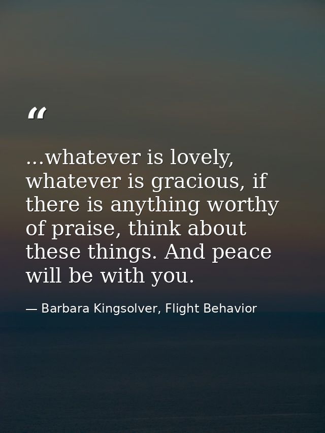 ...whatever is lovely, whatever is gracious, if there is anything worthy of praise, think about these things. And peace  — Barbara Kingsolver, Flight Behavior