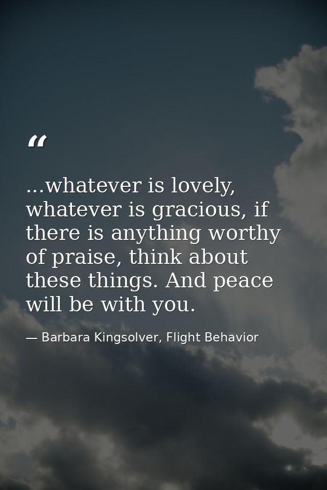 ...whatever is lovely, whatever is gracious, if there is anything worthy of praise, think about these things. And peace  — Barbara Kingsolver, Flight Behavior