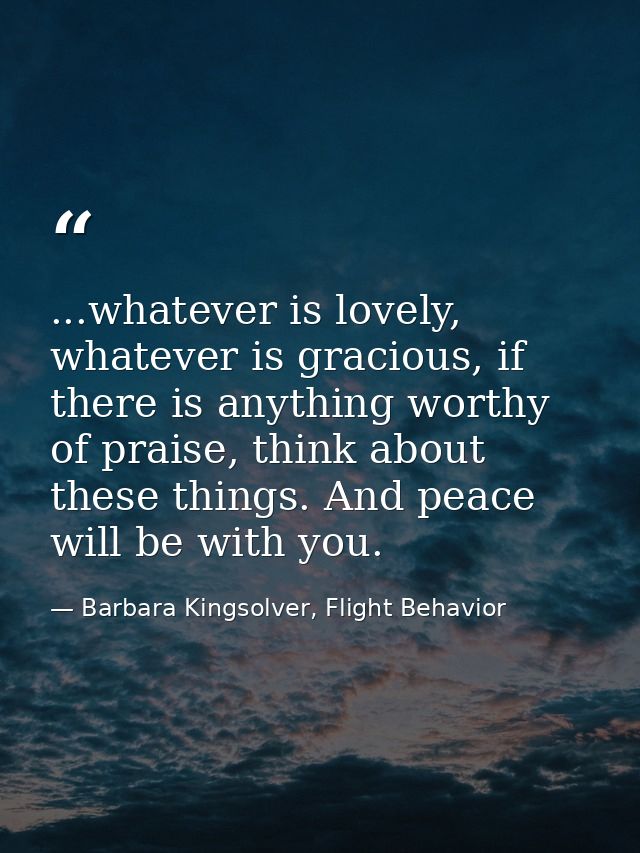 ...whatever is lovely, whatever is gracious, if there is anything worthy of praise, think about these things. And peace  — Barbara Kingsolver, Flight Behavior