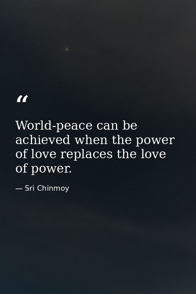 World-peace can be achieved when the power of love replaces the love of power. — Sri Chinmoy