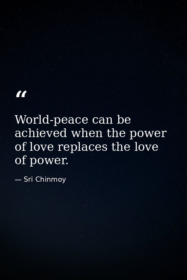 World-peace can be achieved when the power of love replaces the love of power. — Sri Chinmoy