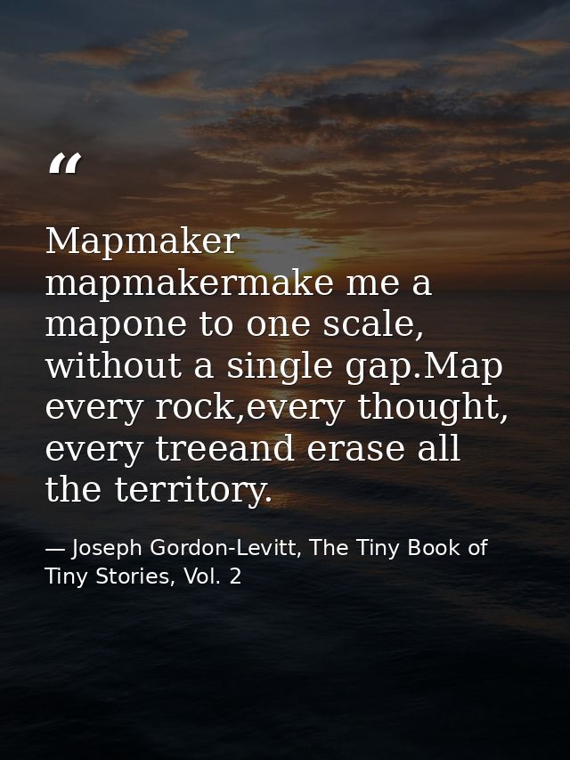 Mapmaker mapmakermake me a mapone to one scale, without a single gap.Map every rock,every thought, every treeand erase a — Joseph Gordon-Levitt, The Tiny Book of Tiny Stories, Vol. 2