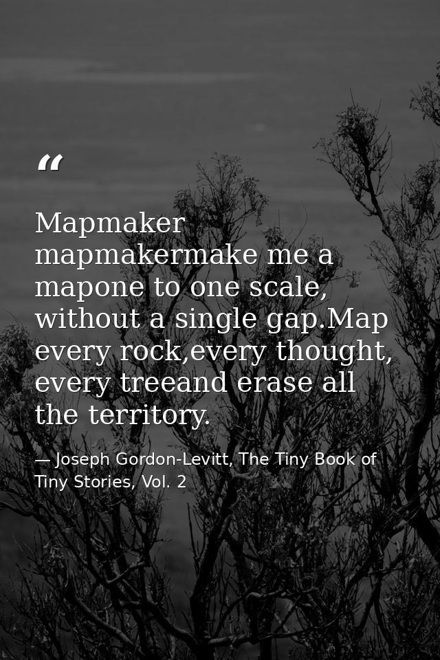 Mapmaker mapmakermake me a mapone to one scale, without a single gap.Map every rock,every thought, every treeand erase a — Joseph Gordon-Levitt, The Tiny Book of Tiny Stories, Vol. 2