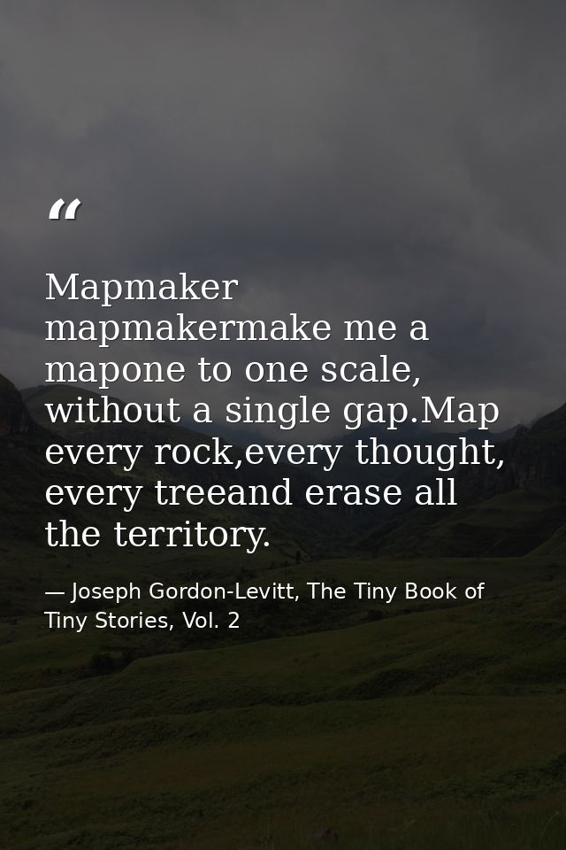 Mapmaker mapmakermake me a mapone to one scale, without a single gap.Map every rock,every thought, every treeand erase a — Joseph Gordon-Levitt, The Tiny Book of Tiny Stories, Vol. 2