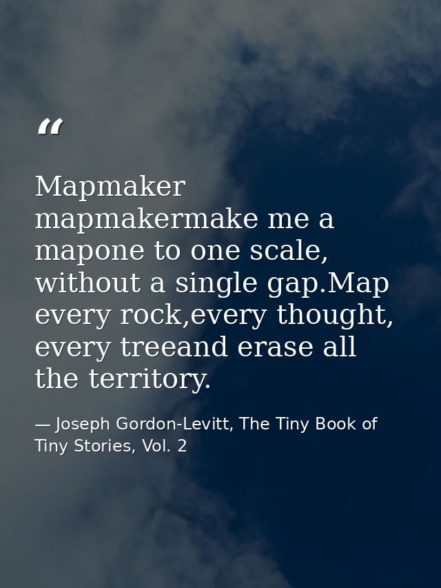 Mapmaker mapmakermake me a mapone to one scale, without a single gap.Map every rock,every thought, every treeand erase a — Joseph Gordon-Levitt, The Tiny Book of Tiny Stories, Vol. 2