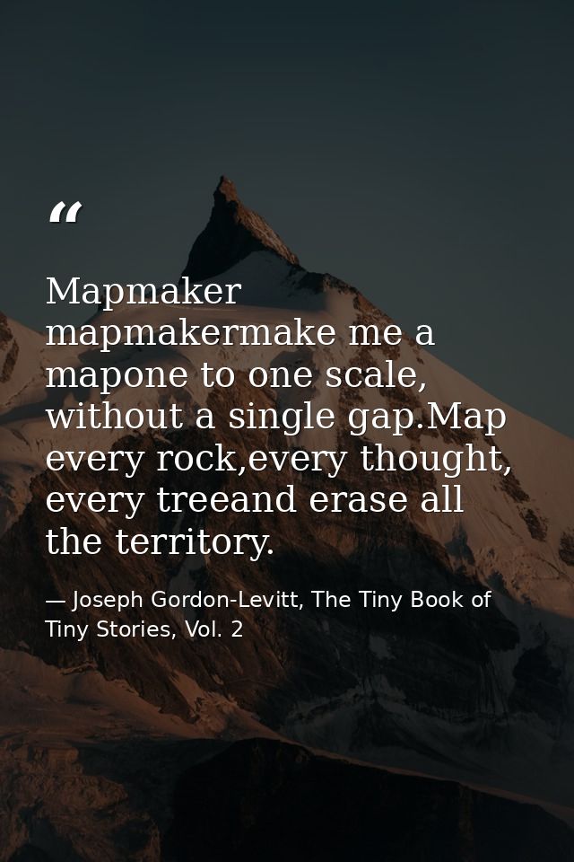 Mapmaker mapmakermake me a mapone to one scale, without a single gap.Map every rock,every thought, every treeand erase a — Joseph Gordon-Levitt, The Tiny Book of Tiny Stories, Vol. 2