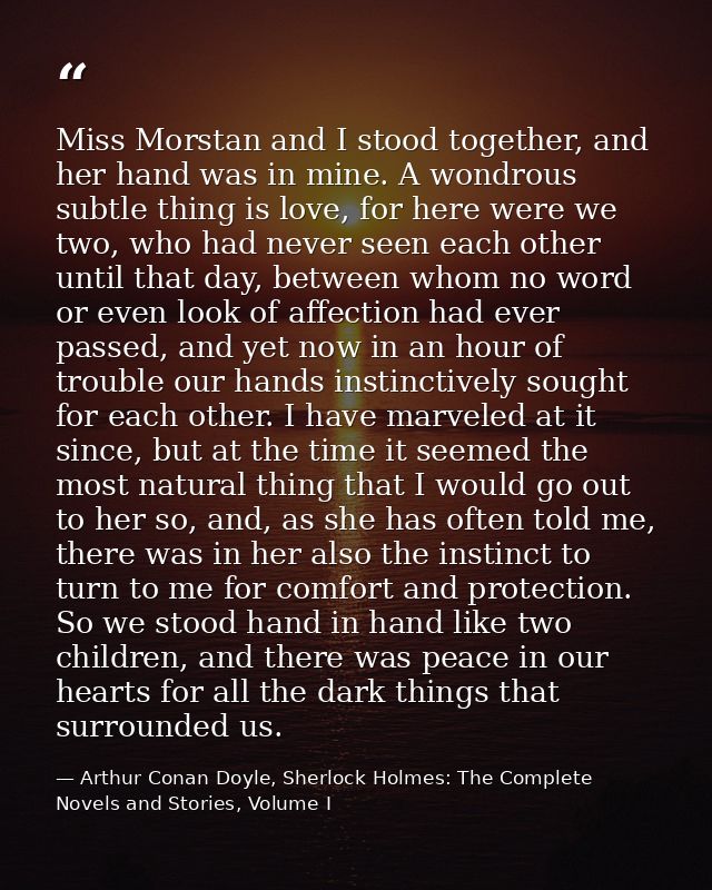 Miss Morstan and I stood together, and her hand was in mine. A wondrous subtle thing is love, for here were we two, who  — Arthur Conan Doyle, Sherlock Holmes: The Complete Novels and Stories, Volume I