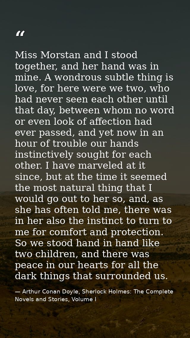 Miss Morstan and I stood together, and her hand was in mine. A wondrous subtle thing is love, for here were we two, who  — Arthur Conan Doyle, Sherlock Holmes: The Complete Novels and Stories, Volume I