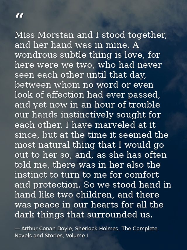 Miss Morstan and I stood together, and her hand was in mine. A wondrous subtle thing is love, for here were we two, who  — Arthur Conan Doyle, Sherlock Holmes: The Complete Novels and Stories, Volume I