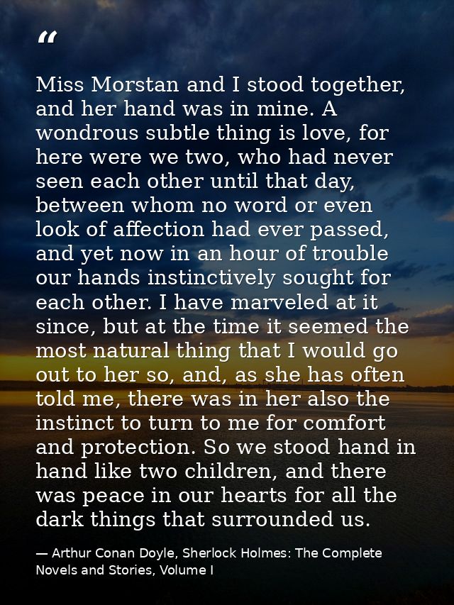 Miss Morstan and I stood together, and her hand was in mine. A wondrous subtle thing is love, for here were we two, who  — Arthur Conan Doyle, Sherlock Holmes: The Complete Novels and Stories, Volume I