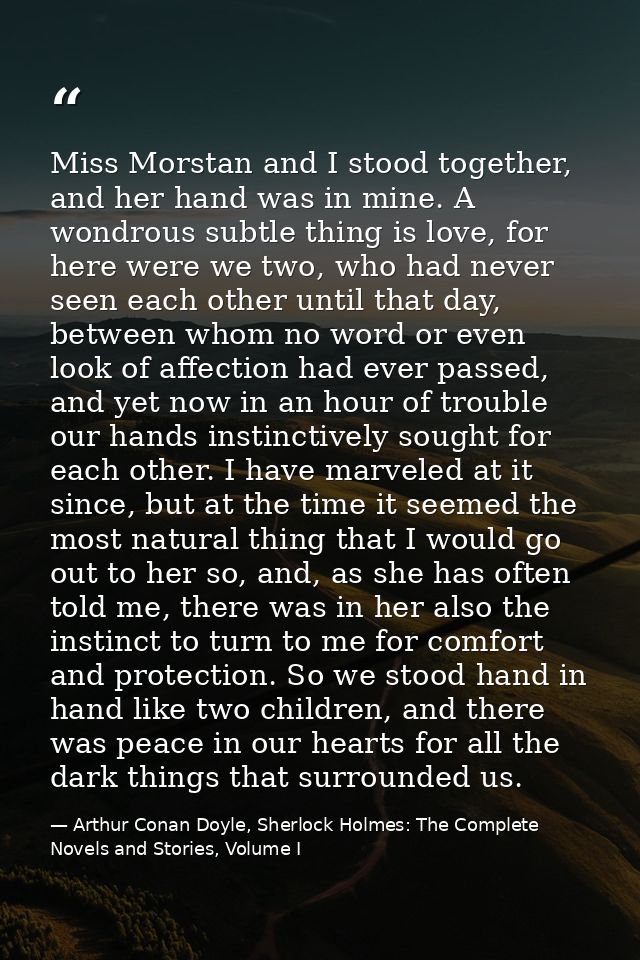 Miss Morstan and I stood together, and her hand was in mine. A wondrous subtle thing is love, for here were we two, who  — Arthur Conan Doyle, Sherlock Holmes: The Complete Novels and Stories, Volume I