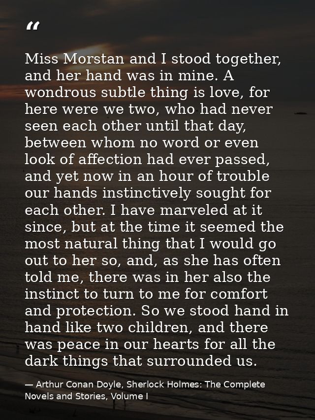 Miss Morstan and I stood together, and her hand was in mine. A wondrous subtle thing is love, for here were we two, who  — Arthur Conan Doyle, Sherlock Holmes: The Complete Novels and Stories, Volume I