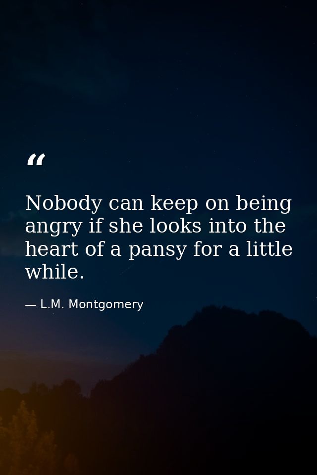 Nobody can keep on being angry if she looks into the heart of a pansy for a little while. — L.M. Montgomery