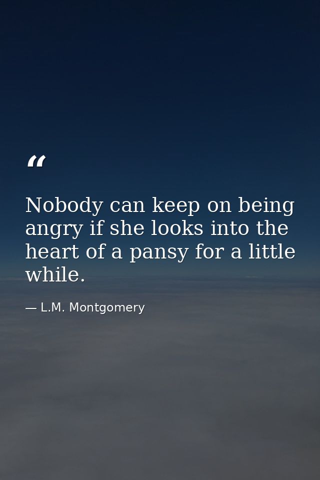 Nobody can keep on being angry if she looks into the heart of a pansy for a little while. — L.M. Montgomery