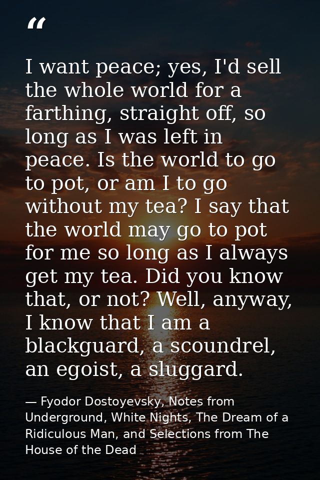 I want peace; yes, I'd sell the whole world for a farthing, straight off, so long as I was left in peace. Is the world t — Fyodor Dostoyevsky, Notes from Underground, White Nights, The Dream of a Ridiculous Man, and Selections from The House of the Dead