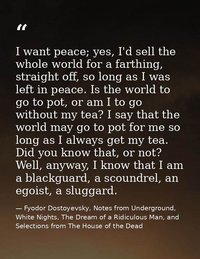 I want peace; yes, I'd sell the whole world for a farthing, straight off, so long as I was left in peace. Is the world t — Fyodor Dostoyevsky, Notes from Underground, White Nights, The Dream of a Ridiculous Man, and Selections from The House of the Dead