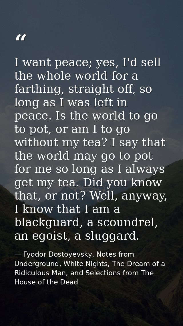 I want peace; yes, I'd sell the whole world for a farthing, straight off, so long as I was left in peace. Is the world t — Fyodor Dostoyevsky, Notes from Underground, White Nights, The Dream of a Ridiculous Man, and Selections from The House of the Dead