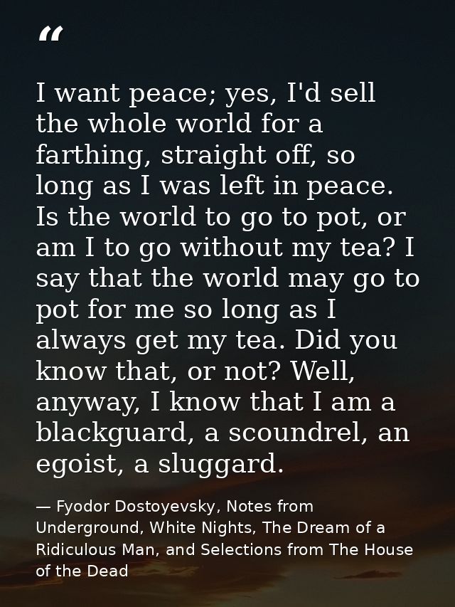 I want peace; yes, I'd sell the whole world for a farthing, straight off, so long as I was left in peace. Is the world t — Fyodor Dostoyevsky, Notes from Underground, White Nights, The Dream of a Ridiculous Man, and Selections from The House of the Dead