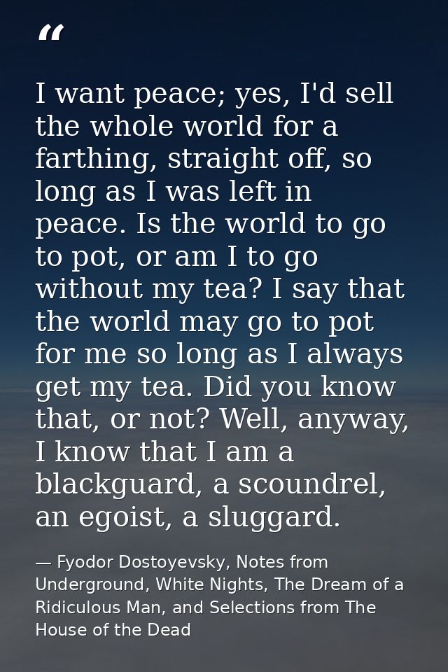 I want peace; yes, I'd sell the whole world for a farthing, straight off, so long as I was left in peace. Is the world t — Fyodor Dostoyevsky, Notes from Underground, White Nights, The Dream of a Ridiculous Man, and Selections from The House of the Dead