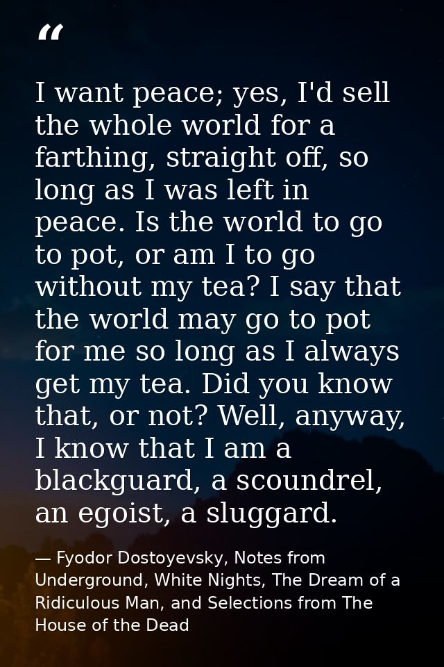 I want peace; yes, I'd sell the whole world for a farthing, straight off, so long as I was left in peace. Is the world t — Fyodor Dostoyevsky, Notes from Underground, White Nights, The Dream of a Ridiculous Man, and Selections from The House of the Dead
