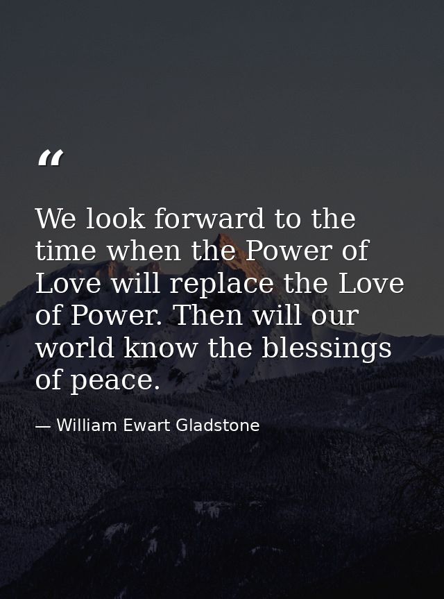 We look forward to the time when the Power of Love will replace the Love of Power. Then will our world know the blessing — William Ewart Gladstone