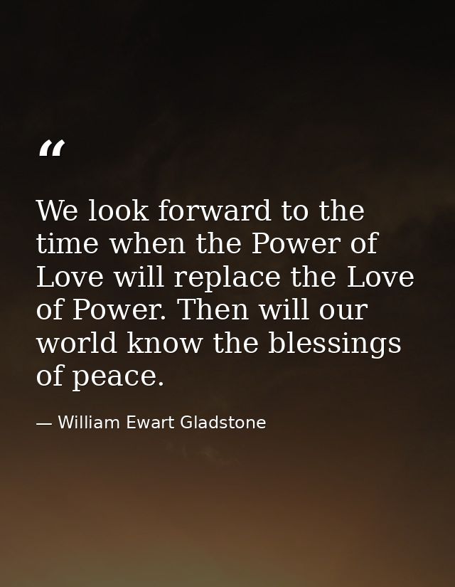 We look forward to the time when the Power of Love will replace the Love of Power. Then will our world know the blessing — William Ewart Gladstone