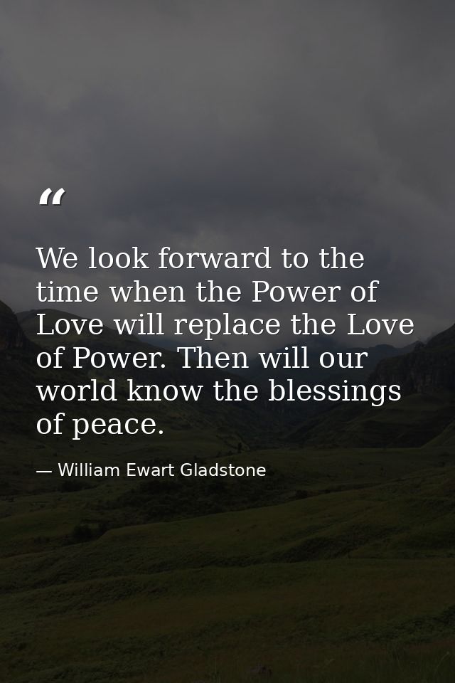 We look forward to the time when the Power of Love will replace the Love of Power. Then will our world know the blessing — William Ewart Gladstone