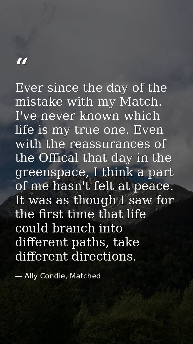 Ever since the day of the mistake with my Match. I've never known which life is my true one. Even with the reassurances  — Ally Condie, Matched