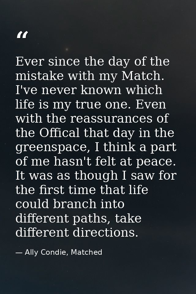 Ever since the day of the mistake with my Match. I've never known which life is my true one. Even with the reassurances  — Ally Condie, Matched