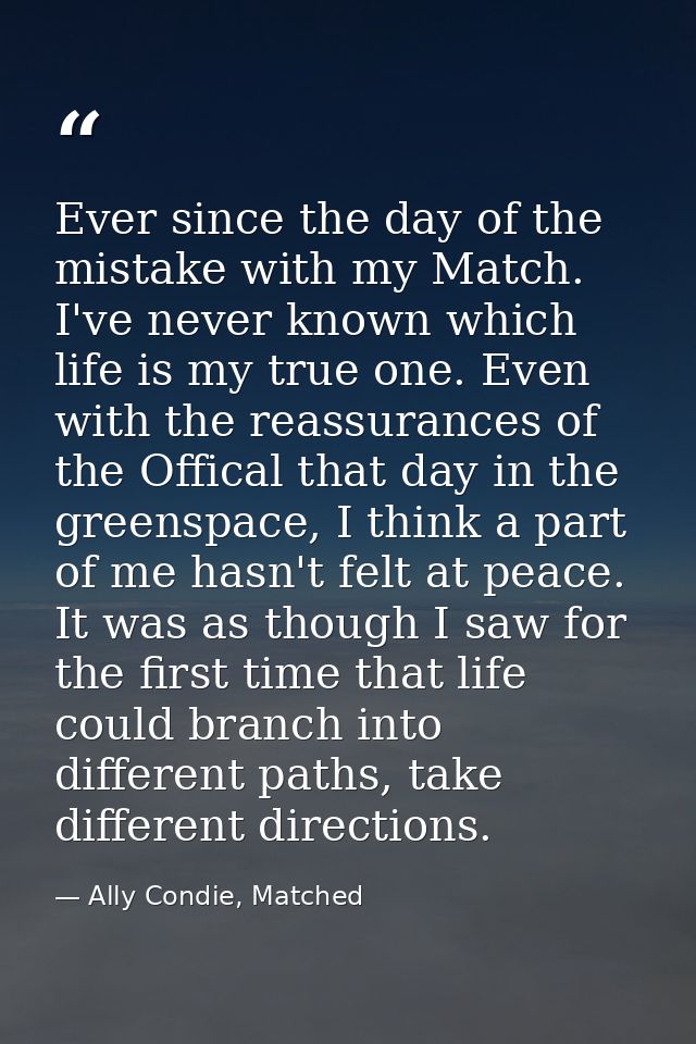 Ever since the day of the mistake with my Match. I've never known which life is my true one. Even with the reassurances  — Ally Condie, Matched