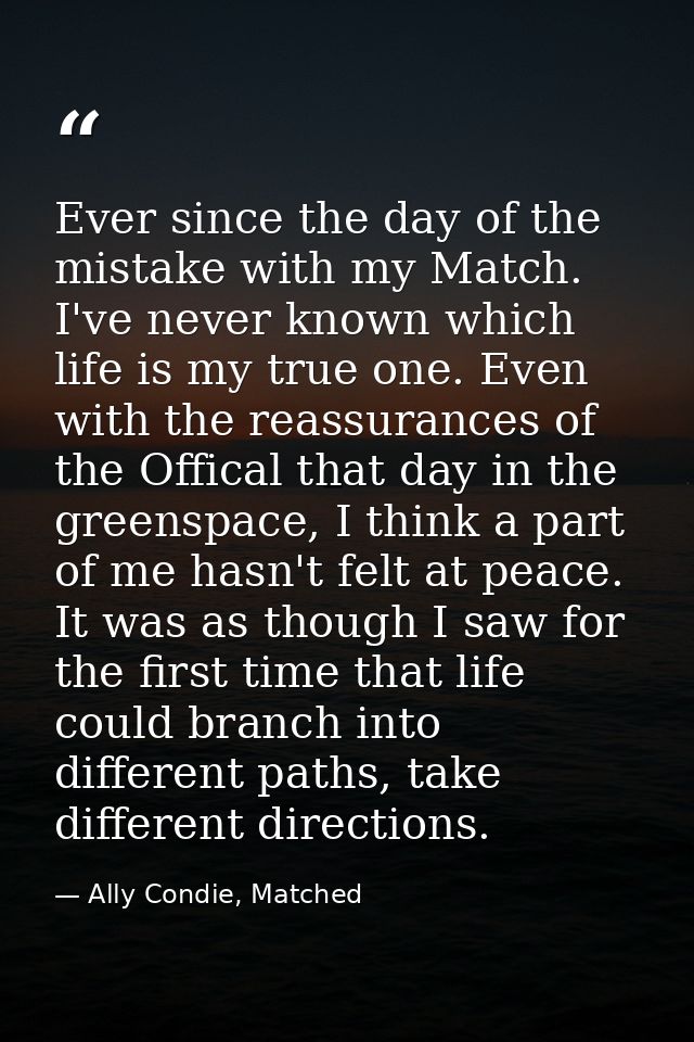 Ever since the day of the mistake with my Match. I've never known which life is my true one. Even with the reassurances  — Ally Condie, Matched