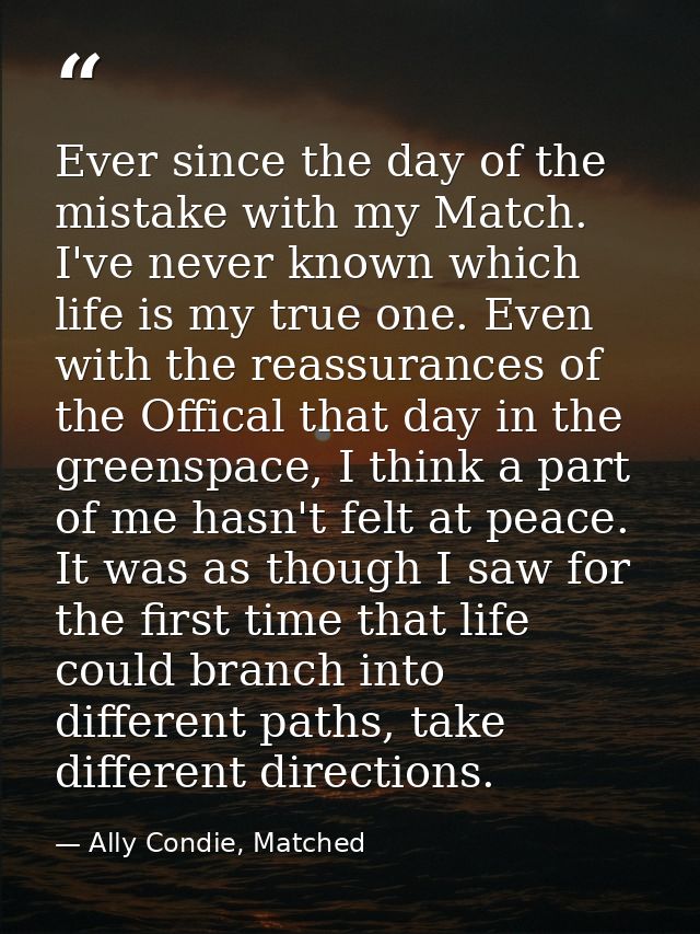 Ever since the day of the mistake with my Match. I've never known which life is my true one. Even with the reassurances  — Ally Condie, Matched