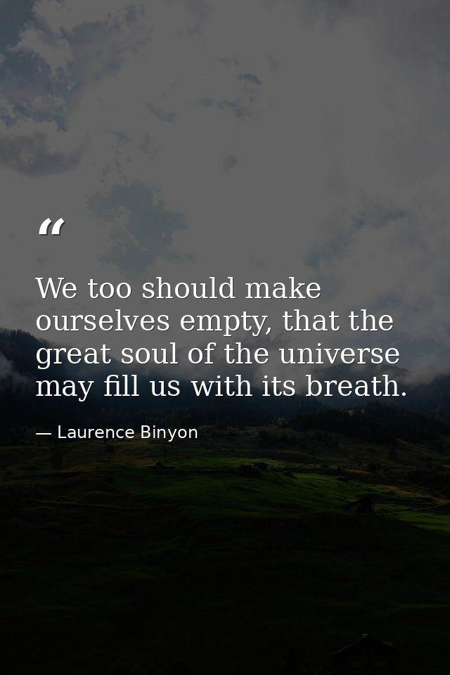 We too should make ourselves empty, that the great soul of the universe may fill us with its breath. — Laurence Binyon