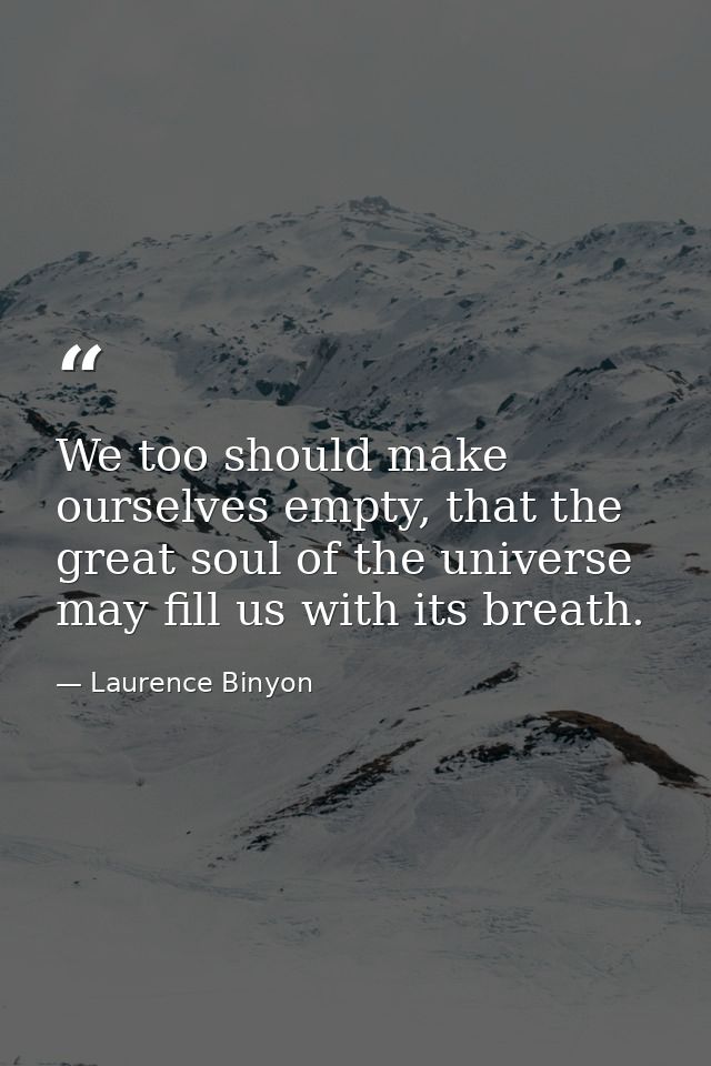 We too should make ourselves empty, that the great soul of the universe may fill us with its breath. — Laurence Binyon