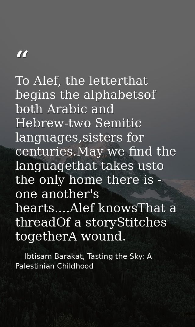 To Alef, the letterthat begins the alphabetsof both Arabic and Hebrew-two Semitic languages,sisters for centuries.May we — Ibtisam Barakat, Tasting the Sky: A Palestinian Childhood