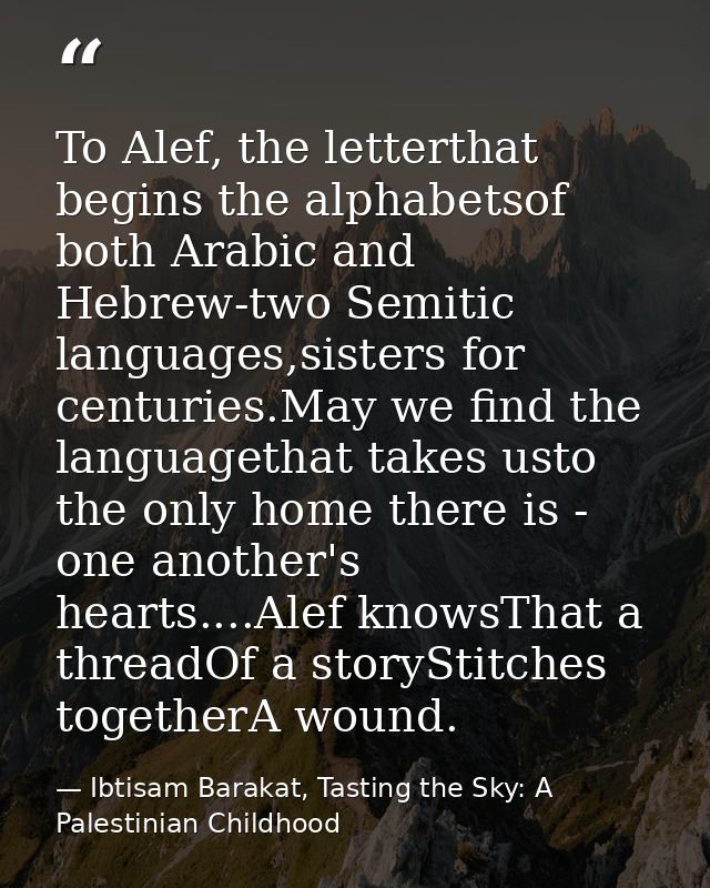 To Alef, the letterthat begins the alphabetsof both Arabic and Hebrew-two Semitic languages,sisters for centuries.May we — Ibtisam Barakat, Tasting the Sky: A Palestinian Childhood